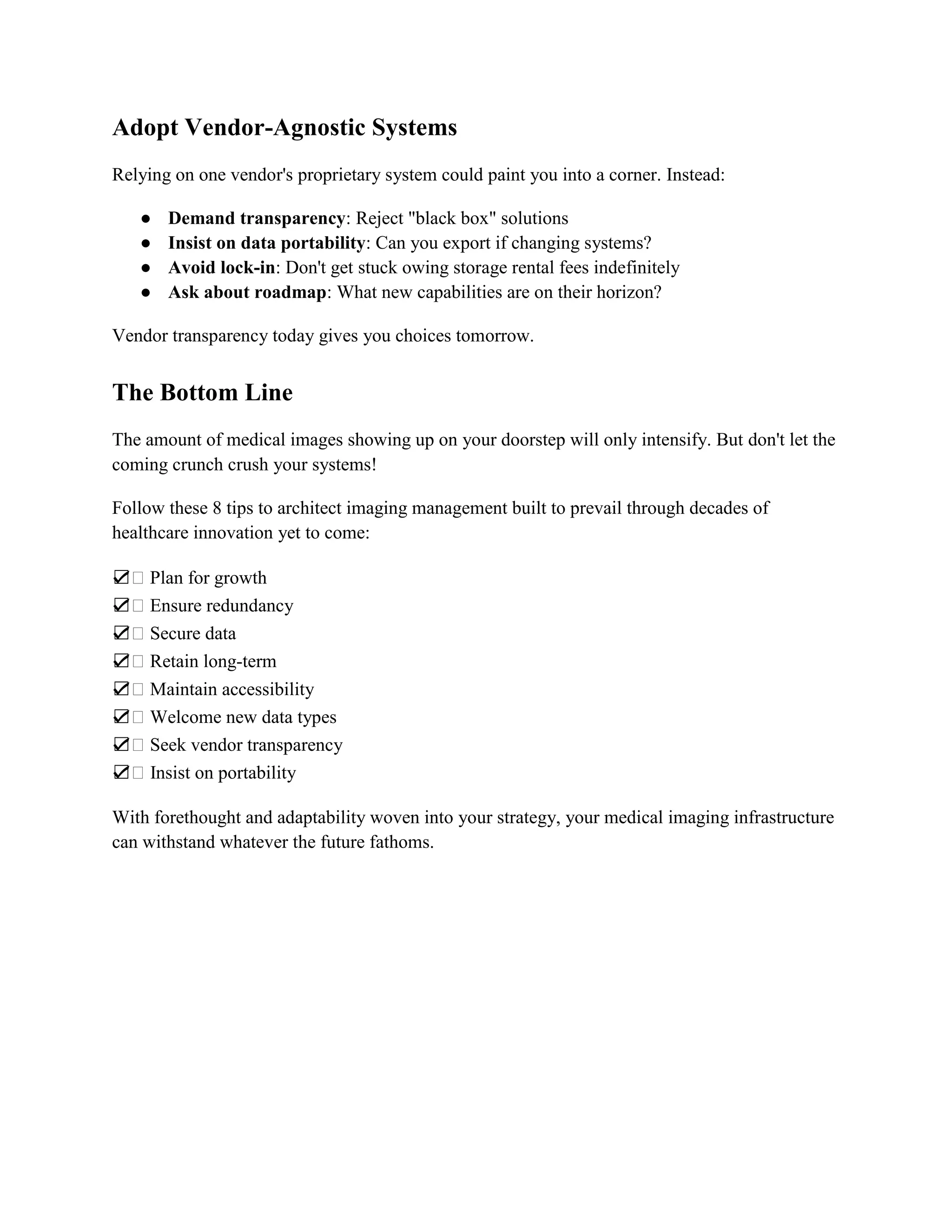 Adopt Vendor-Agnostic Systems
Relying on one vendor's proprietary system could paint you into a corner. Instead:
● Demand transparency: Reject "black box" solutions
● Insist on data portability: Can you export if changing systems?
● Avoid lock-in: Don't get stuck owing storage rental fees indefinitely
● Ask about roadmap: What new capabilities are on their horizon?
Vendor transparency today gives you choices tomorrow.
The Bottom Line
The amount of medical images showing up on your doorstep will only intensify. But don't let the
coming crunch crush your systems!
Follow these 8 tips to architect imaging management built to prevail through decades of
healthcare innovation yet to come:
☑ Plan for growth
☑ Ensure redundancy
☑ Secure data
☑ Retain long-term
☑ Maintain accessibility
☑ Welcome new data types
☑ Seek vendor transparency
☑ Insist on portability
With forethought and adaptability woven into your strategy, your medical imaging infrastructure
can withstand whatever the future fathoms.
 
