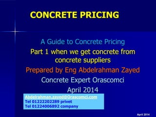 CONCRETE PRICING
A Guide to Concrete Pricing
Part 1 when we get concrete from
concrete suppliers
Prepared by Eng Abdelrahman Zayed
Concrete Expert Orascomci
April 2014
April 2014
Abdelrahman.zayed@Orascomci.com
Tel 01222202289 privet
Tel 01224006892 company
 