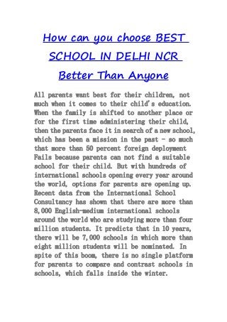 How can you choose BEST
SCHOOL IN DELHI NCR
Better Than Anyone
All parents want best for their children, not
much when it comes to their child's education.
When the family is shifted to another place or
for the first time administering their child,
then the parents face it in search of a new school,
which has been a mission in the past - so much
that more than 50 percent foreign deployment
Fails because parents can not find a suitable
school for their child. But with hundreds of
international schools opening every year around
the world, options for parents are opening up.
Recent data from the International School
Consultancy has shown that there are more than
8,000 English-medium international schools
around the world who are studying more than four
million students. It predicts that in 10 years,
there will be 7,000 schools in which more than
eight million students will be nominated. In
spite of this boom, there is no single platform
for parents to compare and contrast schools in
schools, which falls inside the winter.
 
