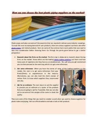 How can you choose the best plastic piping suppliers on the market?
Plastic pipes and tubes are some of the essentials that are required in almost every industry nowadays.
To meet this ever increasing demand of such products, there are various suppliers out there who offer
plastic piping and related products. Here are some of the common but crucial points that you need to
take into consideration before choosing them. Go through the points given below to get a better
perspective:
 Research about the firms on the market: The first step is obviously to research about the top
firms on the market. Know which are the leading plastic tubing suppliers out there and how
many years of experience do they have as an establishment. This will help you get started and
you can then proceed to the next step, which is to get some references.
 Get some references: When you have the names of some of the leading suppliers on the
market, the next is to get some references from your
friends/family or acquaintances in the industry.
Alternatively, you can also read the client reviews of
various firms to know which suppliers they recommend
and why.
 Ask for an estimate: The next step is to ask the supplier
to provide you an estimate or a quote of the products
that you are going to opt for. If possible, then you can also
ask to see some of the samples of the same to check the
quality.
These are some of the things that you need to consider as and when you want to choose suppliers for
plastic tubes and piping. Visit our official website and take a look at their products.
 