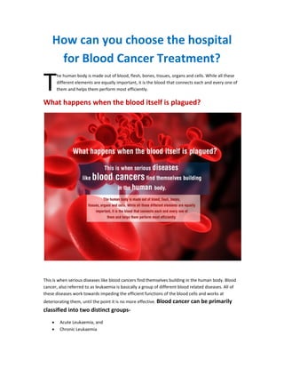 How can you choose the hospital
for Blood Cancer Treatment?
he human body is made out of blood, flesh, bones, tissues, organs and cells. While all these
different elements are equally important, it is the blood that connects each and every one of
them and helps them perform most efficiently.
What happens when the blood itself is plagued?
This is when serious diseases like blood cancers find themselves building in the human body. Blood
cancer, also referred to as leukaemia is basically a group of different blood related diseases. All of
these diseases work towards impeding the efficient functions of the blood cells and works at
deteriorating them, until the point it is no more effective. Blood cancer can be primarily
classified into two distinct groups-
• Acute Leukaemia, and
• Chronic Leukaemia
T
 