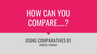 HOW CAN YOU
COMPARE…..?
USING COMPARATIVES B1
PHOTOS: PIXABAY
 