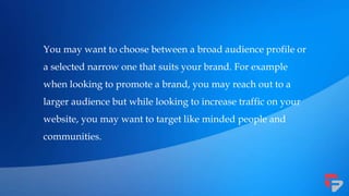 You may want to choose between a broad audience profile or
a selected narrow one that suits your brand. For example
when looking to promote a brand, you may reach out to a
larger audience but while looking to increase traffic on your
website, you may want to target like minded people and
communities.
 