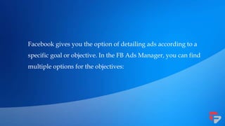 Facebook gives you the option of detailing ads according to a
specific goal or objective. In the FB Ads Manager, you can find
multiple options for the objectives:
 