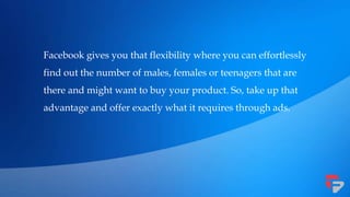 Facebook gives you that flexibility where you can effortlessly
find out the number of males, females or teenagers that are
there and might want to buy your product. So, take up that
advantage and offer exactly what it requires through ads.
 