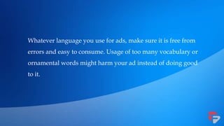 Whatever language you use for ads, make sure it is free from
errors and easy to consume. Usage of too many vocabulary or
ornamental words might harm your ad instead of doing good
to it.
 