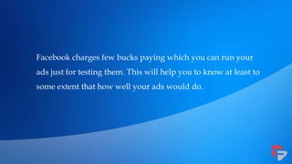 Facebook charges few bucks paying which you can run your
ads just for testing them. This will help you to know at least to
some extent that how well your ads would do.
 