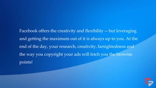 Facebook offers the creativity and flexibility—but leveraging
and getting the maximum out of it is always up to you. At the
end of the day, your research, creativity, farsightedness and
the way you copyright your ads will fetch you the brownie
points!
 