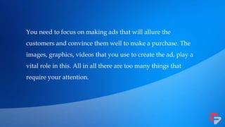 You need to focus on making ads that will allure the
customers and convince them well to make a purchase. The
images, graphics, videos that you use to create the ad, play a
vital role in this. All in all there are too many things that
require your attention.
 