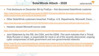 SolarWinds Attack - 2020
● First disclosure on December 8th by FireEye – first discovered SolarWinds customer
https://www.fireeye.com/blog/threat-research/2020/12/evasive-attacker-leverages-solarwinds-supply-
chain-compromises-with-sunburst-backdoor.html
● Other SolarWinds customers breached: FireEye, U.S. Departments, Microsoft, Cisco, …
https://www.theverge.com/2020/12/21/22194183/intel-nvidia-cisco-government-infected-solarwinds-hack
● Hackers viewed Microsoft source code
https://msrc-blog.microsoft.com/2020/12/31/microsoft-internal-solorigate-investigation-update/
● Joint Statement by the FBI, the CISA, and the ODNI: This work indicates that a Threat,
likely Russian in origin, is responsible for most or all of the recently discovered, ongoing
cyber compromises of both government and non-governmental networks
https://www.fbi.gov/news/pressrel/press-releases/joint-statement-by-the-federal-bureau-of-investigation-
fbi-the-cybersecurity-and-infrastructure-security-agency-cisa-and-the-office-of-the-director-of-national-
intelligence-odni
 