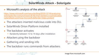 SolarWinds Attack - Solorigate
● Microsoft’s analysis of the attack
https://www.microsoft.com/security/blog/2020/12/18/analyzing-
solorigate-the-compromised-dll-file-that-started-a-sophisticated-
cyberattack-and-how-microsoft-defender-helps-protect/
● The attackers inserted malicious code into DLL
● SolarWinds Orion Platform installed
● The backdoor activates
 Randomly between 12 to 14 days after installation
● Attackers ping the backdoor
● Gathering and sending info
● The backdoor runs commands from attackers
Image from microsoft.com
 