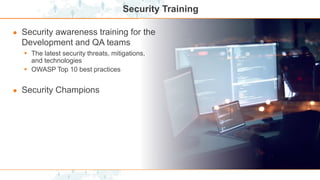 Security Training
● Security awareness training for the
Development and QA teams
 The latest security threats, mitigations,
and technologies
 OWASP Top 10 best practices
● Security Champions
 