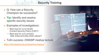 Security Training
● Q: How can a Security
Champion be successful?
● Tip: Identify and resolve
specific security issues
● Examples of investigations:
 Best way for us to handle
Content Security Policy (CSP)?
 Best way for us to prevent
XML External Entity (XXE) attack?
● Tufin success: OWASP meetup lecture
https://ultimatesecurity.pro/post/xxe-meetup/
 