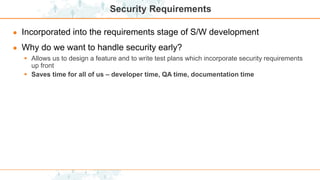 Security Requirements
● Incorporated into the requirements stage of S/W development
● Why do we want to handle security early?
 Allows us to design a feature and to write test plans which incorporate security requirements
up front
 Saves time for all of us – developer time, QA time, documentation time
 
