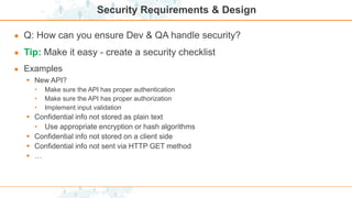 Security Requirements & Design
● Q: How can you ensure Dev & QA handle security?
● Tip: Make it easy - create a security checklist
● Examples
 New API?
• Make sure the API has proper authentication
• Make sure the API has proper authorization
• Implement input validation
 Confidential info not stored as plain text
• Use appropriate encryption or hash algorithms
 Confidential info not stored on a client side
 Confidential info not sent via HTTP GET method
 …
 