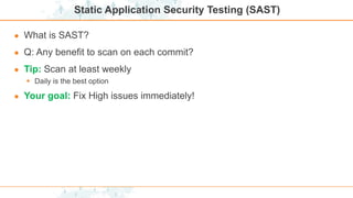 Static Application Security Testing (SAST)
● What is SAST?
● Q: Any benefit to scan on each commit?
● Tip: Scan at least weekly
 Daily is the best option
● Your goal: Fix High issues immediately!
 