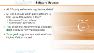 Software Updates
● All 3rd-party software is regularly updated
● Q: Can I ensure all 3rd-party software is
kept up-to-date without a tool?
 Open-source 3rd-party software
 Commercial 3rd-party software
● Tip: check that recommended upgrades
don’t introduce new vulnerabilities
● Your goal: upgrade to a version without
High or Critical issues!
 