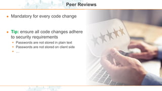 Peer Reviews
● Mandatory for every code change
● Tip: ensure all code changes adhere
to security requirements
 Passwords are not stored in plain text
 Passwords are not stored on client side
 …
 