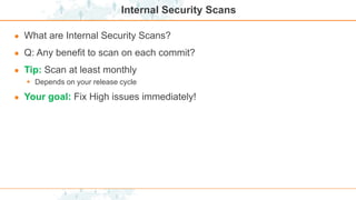 Internal Security Scans
● What are Internal Security Scans?
● Q: Any benefit to scan on each commit?
● Tip: Scan at least monthly
 Depends on your release cycle
● Your goal: Fix High issues immediately!
 