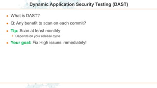 Dynamic Application Security Testing (DAST)
● What is DAST?
● Q: Any benefit to scan on each commit?
● Tip: Scan at least monthly
 Depends on your release cycle
● Your goal: Fix High issues immediately!
 