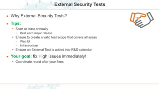 External Security Tests
● Why External Security Tests?
● Tips:
 Scan at least annually
• Best each major release
 Ensure to create a valid test scope that covers all areas
• Web UI
• Infrastructure
 Ensure an External Test is added into R&D calendar
● Your goal: fix High issues immediately!
 Coordinate retest after your fixes
 