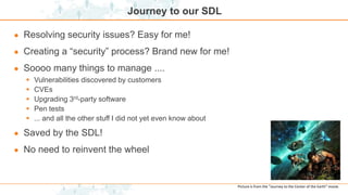 Journey to our SDL
● Resolving security issues? Easy for me!
● Creating a “security” process? Brand new for me!
● Soooo many things to manage ....
 Vulnerabilities discovered by customers
 CVEs
 Upgrading 3rd-party software
 Pen tests
 ... and all the other stuff I did not yet even know about
● Saved by the SDL!
● No need to reinvent the wheel
Picture is from the “Journey to the Center of the Earth” movie.
 