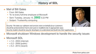 History of SDL
● Mail of Bill Gates
 From: Bill Gates
 To: to every full-time employee at Microsoft
 Sent: Tuesday, January 15, 2002 5:22 PM
 Subject: Trustworthy computing
● Microsoft shutdown Windows development to handle the security issues
● Microsoft SDL
 v 1.0 - 2004 (internal)
 v 3.2 - 2008 (public)
 v 5.2 - 2012 (recent)
…
Security: The data our software and services store on behalf of our customers
should be protected from harm and used or modified only in appropriate ways.
Security models should be easy for developers to understand and build into their applications.
Photo from yahoo.com
 