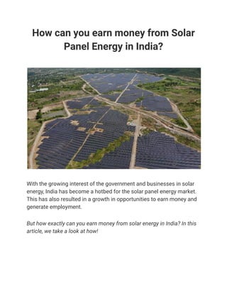 How can you earn money from Solar
Panel Energy in India?
With the growing interest of the government and businesses in solar
energy, India has become a hotbed for the solar panel energy market.
This has also resulted in a growth in opportunities to earn money and
generate employment.
But how exactly can you earn money from solar energy in India? In this
article, we take a look at how!
 
