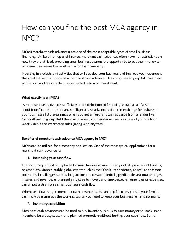How can you find the best MCA agency in
NYC?
MCAs (merchant cash advances) are one of the most adaptable types of small business
financing. Unlike other types of finance, merchant cash advances often have no restrictions on
how they are utilized, providing small business owners the opportunity to put their money to
whatever use makes the most sense for their company.
Investing in projects and activities that will develop your business and improve your revenue is
the greatest method to spend a merchant cash advance. This comprises any capital investment
with a high and reasonably quick expected return on investment.
What exactly is an MCA?
A merchant cash advance is officially a non-debt form of financing known as an "asset
acquisition," rather than a loan. You'll get a cash advance upfront in exchange for a share of
your business's future earnings when you get a merchant cash advance from a lender like
Onpointfunding group Until the loan is repaid, your lender will earn a share of your daily or
weekly debit and credit card sales (along with any fees).
Benefits of merchant cash advance MCA agency in NYC?
MCAs can be utilized for almost any application. One of the most typical applications for a
merchant cash advance is:
1. Increasing your cash flow
The most frequent difficulty faced by small business owners in any industry is a lack of funding
or cash flow. Unpredictable global events such as the COVID-19 pandemic, as well as common
operational challenges such as long accounts receivable periods, predictable seasonal changes
in sales and revenue, unplanned employee turnover, and unexpected emergencies or expenses,
can all put a strain on a small business's cash flow.
When cash flow is tight, merchant cash advance loans can help fill in any gaps in your firm's
cash flow by giving you the working capital you need to keep your business running normally.
2. Inventory acquisition
Merchant cash advances can be used to buy inventory in bulk to save money or to stock up on
inventory for a busy season or a planned promotion without hurting your cash flow. Some
 