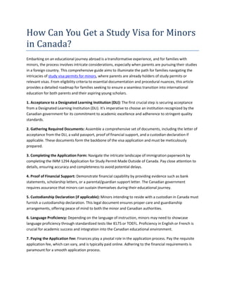 How Can You Get a Study Visa for Minors
in Canada?
Embarking on an educational journey abroad is a transformative experience, and for families with
minors, the process involves intricate considerations, especially when parents are pursuing their studies
in a foreign country. This comprehensive guide aims to illuminate the path for families navigating the
intricacies of study visa permits for minors, where parents are already holders of study permits or
relevant visas. From eligibility criteria to essential documentation and procedural nuances, this article
provides a detailed roadmap for families seeking to ensure a seamless transition into international
education for both parents and their aspiring young scholars.
1. Acceptance to a Designated Learning Institution (DLI): The first crucial step is securing acceptance
from a Designated Learning Institution (DLI). It's imperative to choose an institution recognized by the
Canadian government for its commitment to academic excellence and adherence to stringent quality
standards.
2. Gathering Required Documents: Assemble a comprehensive set of documents, including the letter of
acceptance from the DLI, a valid passport, proof of financial support, and a custodian declaration if
applicable. These documents form the backbone of the visa application and must be meticulously
prepared.
3. Completing the Application Form: Navigate the intricate landscape of immigration paperwork by
completing the IMM 1294 Application for Study Permit Made Outside of Canada. Pay close attention to
details, ensuring accuracy and completeness to avoid potential delays.
4. Proof of Financial Support: Demonstrate financial capability by providing evidence such as bank
statements, scholarship letters, or a parental/guardian support letter. The Canadian government
requires assurance that minors can sustain themselves during their educational journey.
5. Custodianship Declaration (if applicable): Minors intending to reside with a custodian in Canada must
furnish a custodianship declaration. This legal document ensures proper care and guardianship
arrangements, offering peace of mind to both the minor and Canadian authorities.
6. Language Proficiency: Depending on the language of instruction, minors may need to showcase
language proficiency through standardized tests like IELTS or TOEFL. Proficiency in English or French is
crucial for academic success and integration into the Canadian educational environment.
7. Paying the Application Fee: Finances play a pivotal role in the application process. Pay the requisite
application fee, which can vary, and is typically paid online. Adhering to the financial requirements is
paramount for a smooth application process.
 