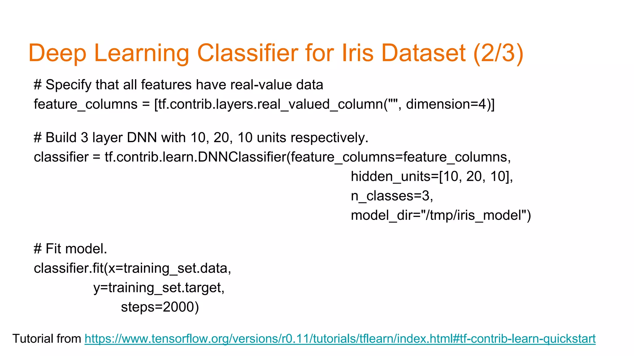 Deep Learning Classifier for Iris Dataset (2/3)
Tutorial from https://www.tensorflow.org/versions/r0.11/tutorials/tflearn/index.html#tf-contrib-learn-quickstart
# Specify that all features have real-value data
feature_columns = [tf.contrib.layers.real_valued_column("", dimension=4)]
# Build 3 layer DNN with 10, 20, 10 units respectively.
classifier = tf.contrib.learn.DNNClassifier(feature_columns=feature_columns,
hidden_units=[10, 20, 10],
n_classes=3,
model_dir="/tmp/iris_model")
# Fit model.
classifier.fit(x=training_set.data,
y=training_set.target,
steps=2000)
 