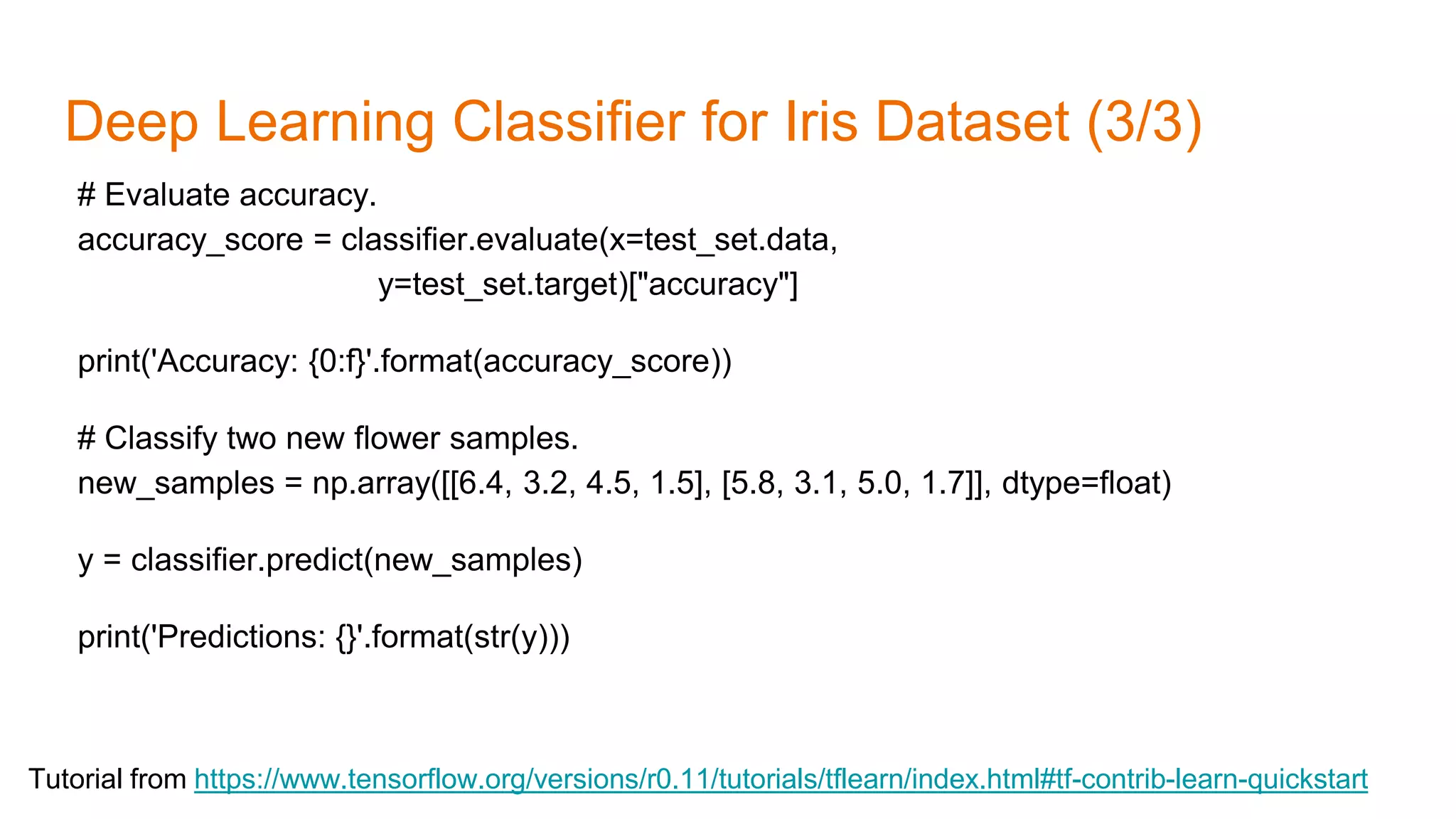 Deep Learning Classifier for Iris Dataset (3/3)
Tutorial from https://www.tensorflow.org/versions/r0.11/tutorials/tflearn/index.html#tf-contrib-learn-quickstart
# Evaluate accuracy.
accuracy_score = classifier.evaluate(x=test_set.data,
y=test_set.target)["accuracy"]
print('Accuracy: {0:f}'.format(accuracy_score))
# Classify two new flower samples.
new_samples = np.array([[6.4, 3.2, 4.5, 1.5], [5.8, 3.1, 5.0, 1.7]], dtype=float)
y = classifier.predict(new_samples)
print('Predictions: {}'.format(str(y)))
 