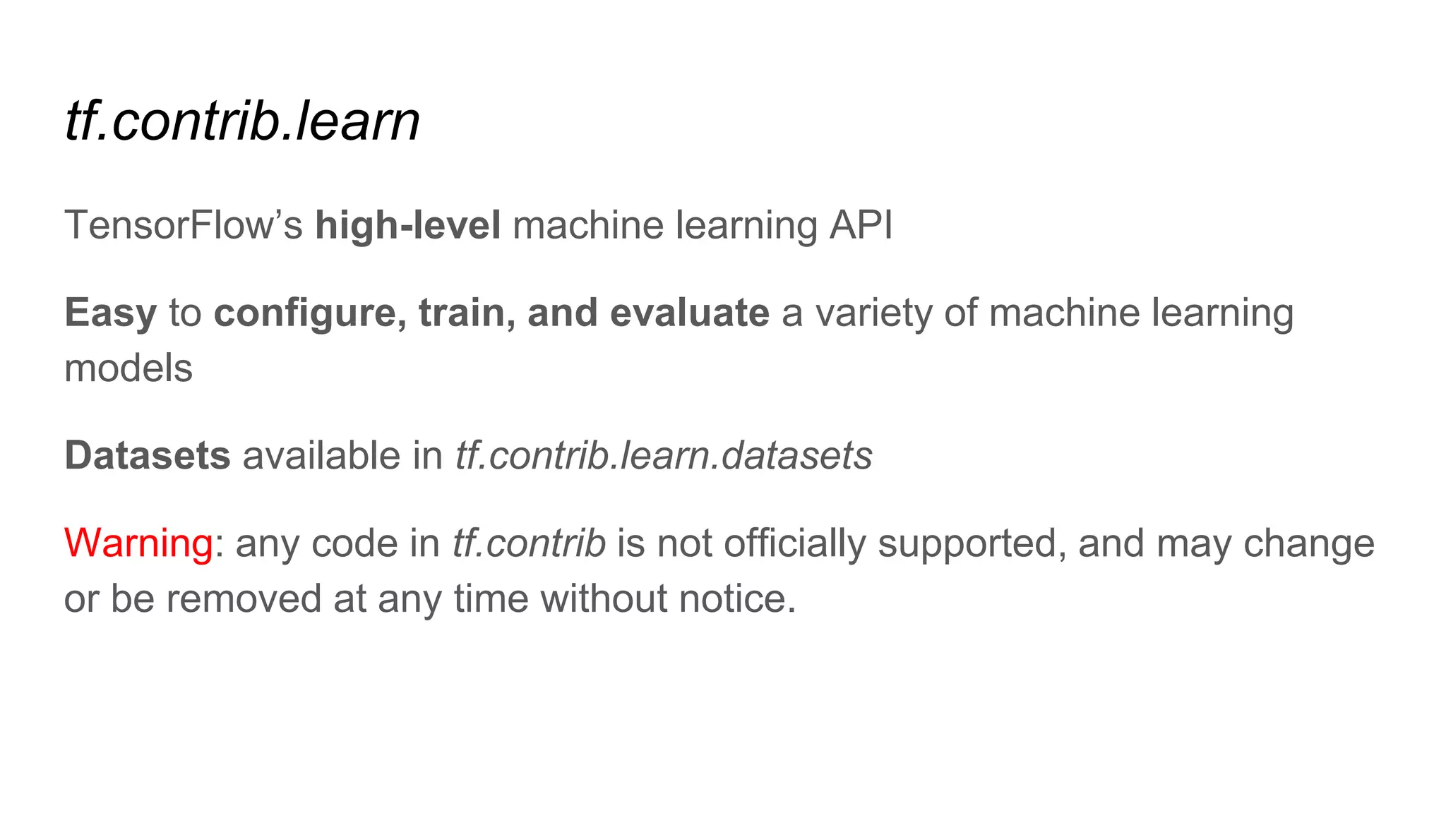 tf.contrib.learn
TensorFlow’s high-level machine learning API
Easy to configure, train, and evaluate a variety of machine learning
models
Datasets available in tf.contrib.learn.datasets
Warning: any code in tf.contrib is not officially supported, and may change
or be removed at any time without notice.
 