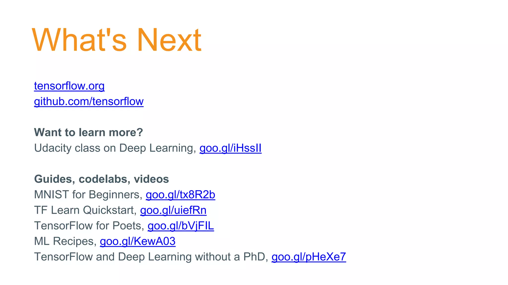 tensorflow.org
github.com/tensorflow
Want to learn more?
Udacity class on Deep Learning, goo.gl/iHssII
Guides, codelabs, videos
MNIST for Beginners, goo.gl/tx8R2b
TF Learn Quickstart, goo.gl/uiefRn
TensorFlow for Poets, goo.gl/bVjFIL
ML Recipes, goo.gl/KewA03
TensorFlow and Deep Learning without a PhD, goo.gl/pHeXe7
What's Next
 