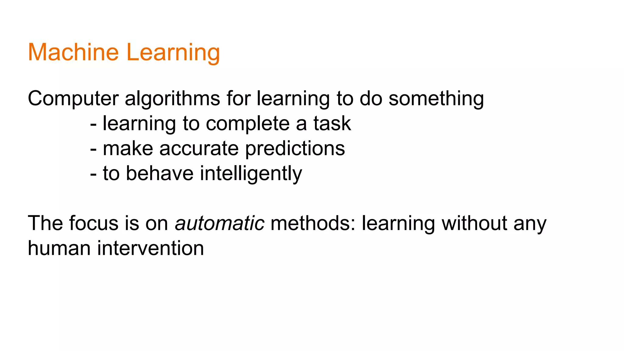 Machine Learning
Computer algorithms for learning to do something
- learning to complete a task
- make accurate predictions
- to behave intelligently
The focus is on automatic methods: learning without any
human intervention
 