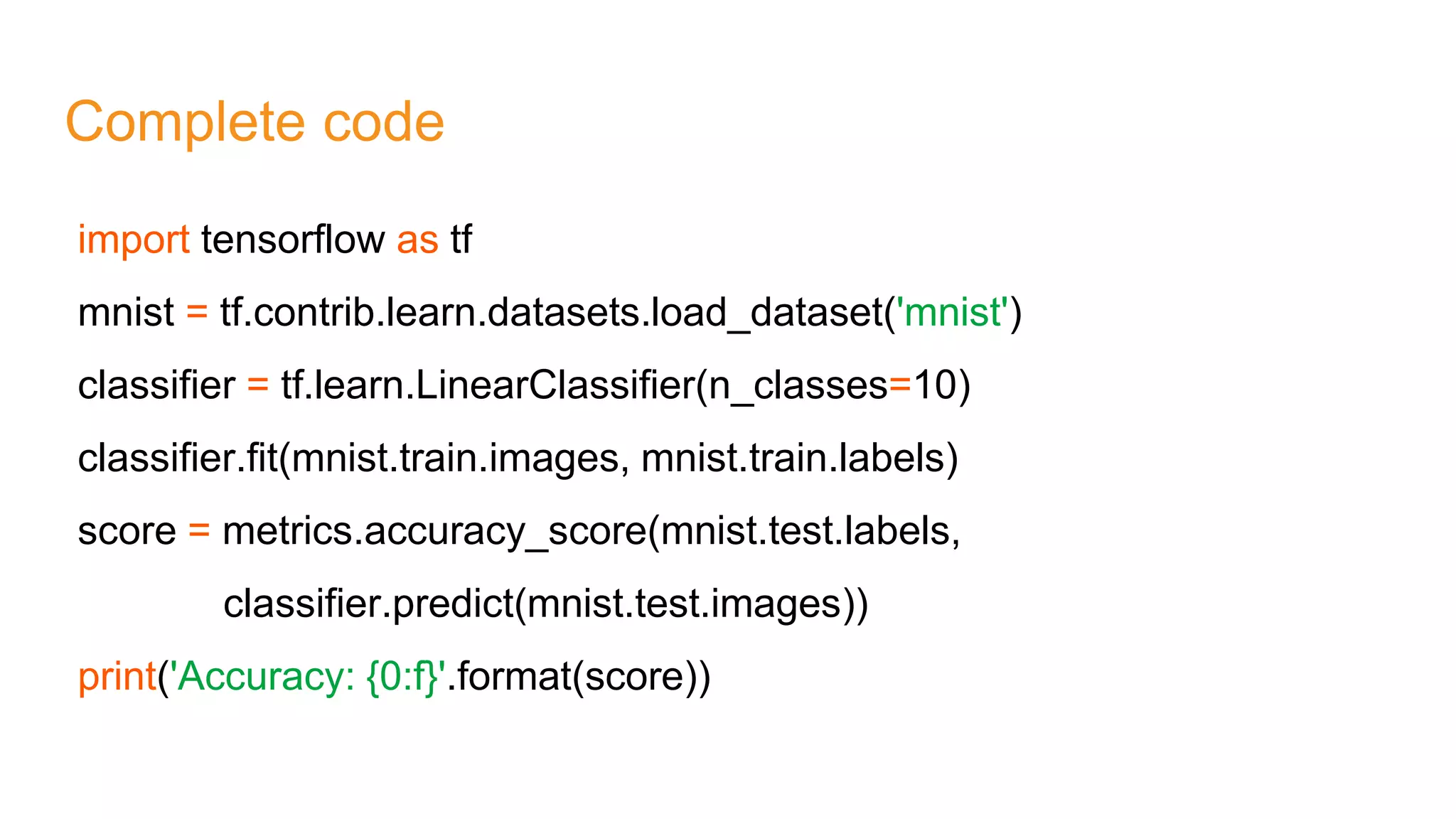Complete code
import tensorflow as tf
mnist = tf.contrib.learn.datasets.load_dataset('mnist')
classifier = tf.learn.LinearClassifier(n_classes=10)
classifier.fit(mnist.train.images, mnist.train.labels)
score = metrics.accuracy_score(mnist.test.labels,
classifier.predict(mnist.test.images))
print('Accuracy: {0:f}'.format(score))
 
