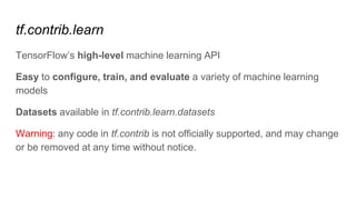 tf.contrib.learn
TensorFlow’s high-level machine learning API
Easy to configure, train, and evaluate a variety of machine learning
models
Datasets available in tf.contrib.learn.datasets
Warning: any code in tf.contrib is not officially supported, and may change
or be removed at any time without notice.
 