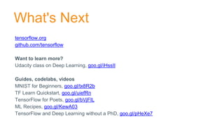 tensorflow.org
github.com/tensorflow
Want to learn more?
Udacity class on Deep Learning, goo.gl/iHssII
Guides, codelabs, videos
MNIST for Beginners, goo.gl/tx8R2b
TF Learn Quickstart, goo.gl/uiefRn
TensorFlow for Poets, goo.gl/bVjFIL
ML Recipes, goo.gl/KewA03
TensorFlow and Deep Learning without a PhD, goo.gl/pHeXe7
What's Next
 