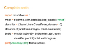 Complete code
import tensorflow as tf
mnist = tf.contrib.learn.datasets.load_dataset('mnist')
classifier = tf.learn.LinearClassifier(n_classes=10)
classifier.fit(mnist.train.images, mnist.train.labels)
score = metrics.accuracy_score(mnist.test.labels,
classifier.predict(mnist.test.images))
print('Accuracy: {0:f}'.format(score))
 