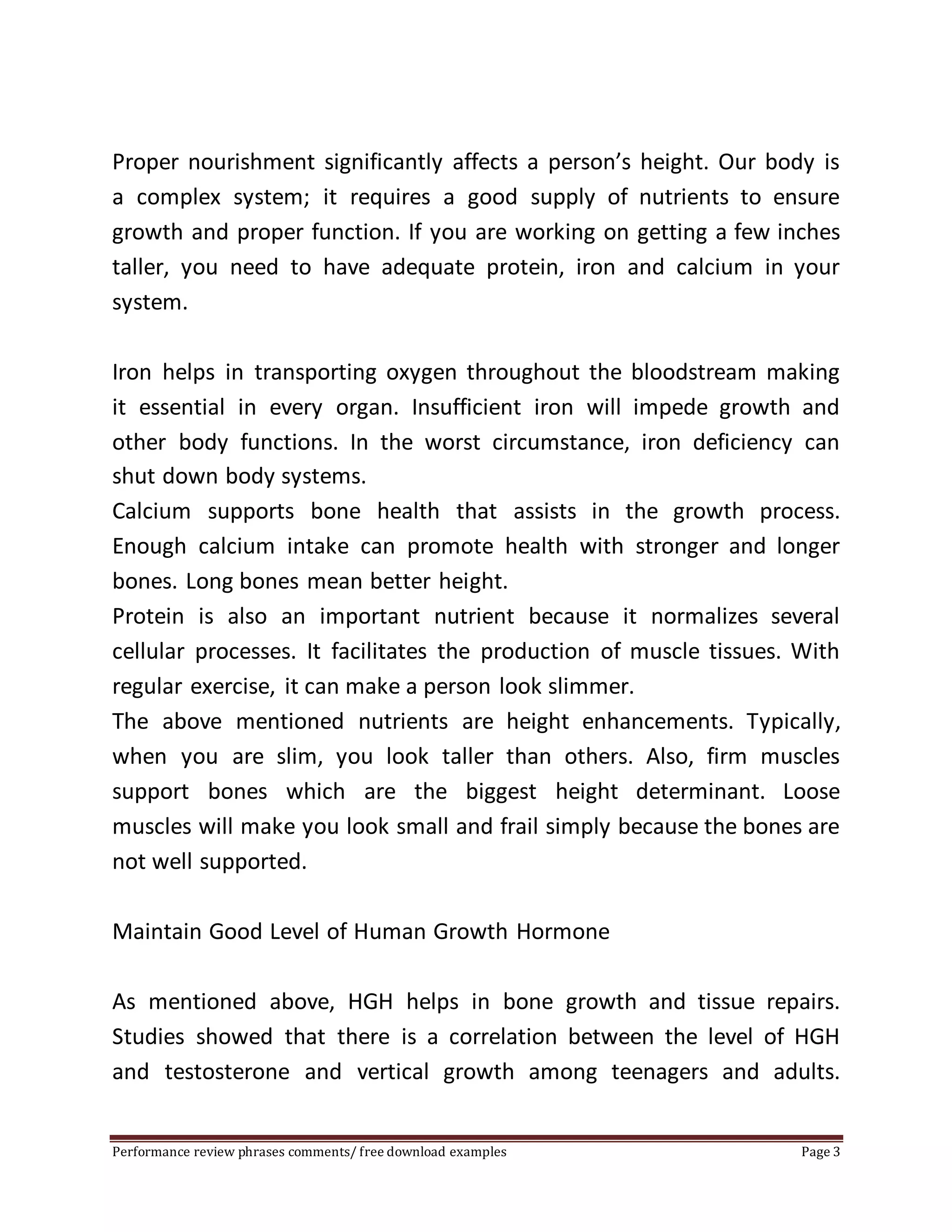 Proper nourishment significantly affects a person’s height. Our body is 
a complex system; it requires a good supply of nutrients to ensure 
growth and proper function. If you are working on getting a few inches 
taller, you need to have adequate protein, iron and calcium in your 
system. 
Iron helps in transporting oxygen throughout the bloodstream making 
it essential in every organ. Insufficient iron will impede growth and 
other body functions. In the worst circumstance, iron deficiency can 
shut down body systems. 
Calcium supports bone health that assists in the growth process. 
Enough calcium intake can promote health with stronger and longer 
bones. Long bones mean better height. 
Protein is also an important nutrient because it normalizes several 
cellular processes. It facilitates the production of muscle tissues. With 
regular exercise, it can make a person look slimmer. 
The above mentioned nutrients are height enhancements. Typically, 
when you are slim, you look taller than others. Also, firm muscles 
support bones which are the biggest height determinant. Loose 
muscles will make you look small and frail simply because the bones are 
not well supported. 
Maintain Good Level of Human Growth Hormone 
As mentioned above, HGH helps in bone growth and tissue repairs. 
Studies showed that there is a correlation between the level of HGH 
and testosterone and vertical growth among teenagers and adults. 
Performance review phrases comments/ free download examples Page 3 
 