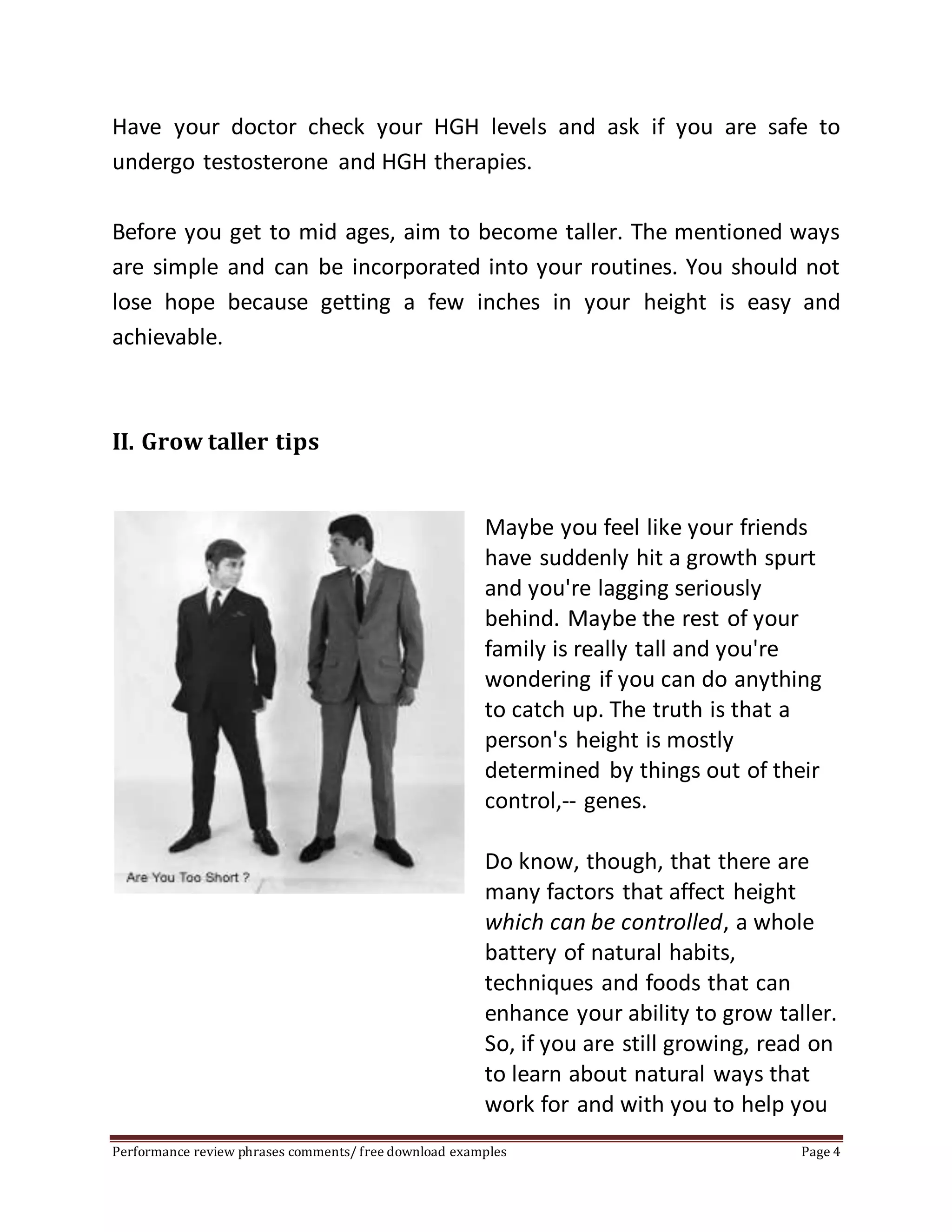 Have your doctor check your HGH levels and ask if you are safe to 
undergo testosterone and HGH therapies. 
Before you get to mid ages, aim to become taller. The mentioned ways 
are simple and can be incorporated into your routines. You should not 
lose hope because getting a few inches in your height is easy and 
achievable. 
II. Grow taller tips 
Maybe you feel like your friends 
have suddenly hit a growth spurt 
and you're lagging seriously 
behind. Maybe the rest of your 
family is really tall and you're 
wondering if you can do anything 
to catch up. The truth is that a 
person's height is mostly 
determined by things out of their 
control,-- genes. 
Do know, though, that there are 
many factors that affect height 
which can be controlled, a whole 
battery of natural habits, 
techniques and foods that can 
enhance your ability to grow taller. 
So, if you are still growing, read on 
to learn about natural ways that 
work for and with you to help you 
Performance review phrases comments/ free download examples Page 4 
 