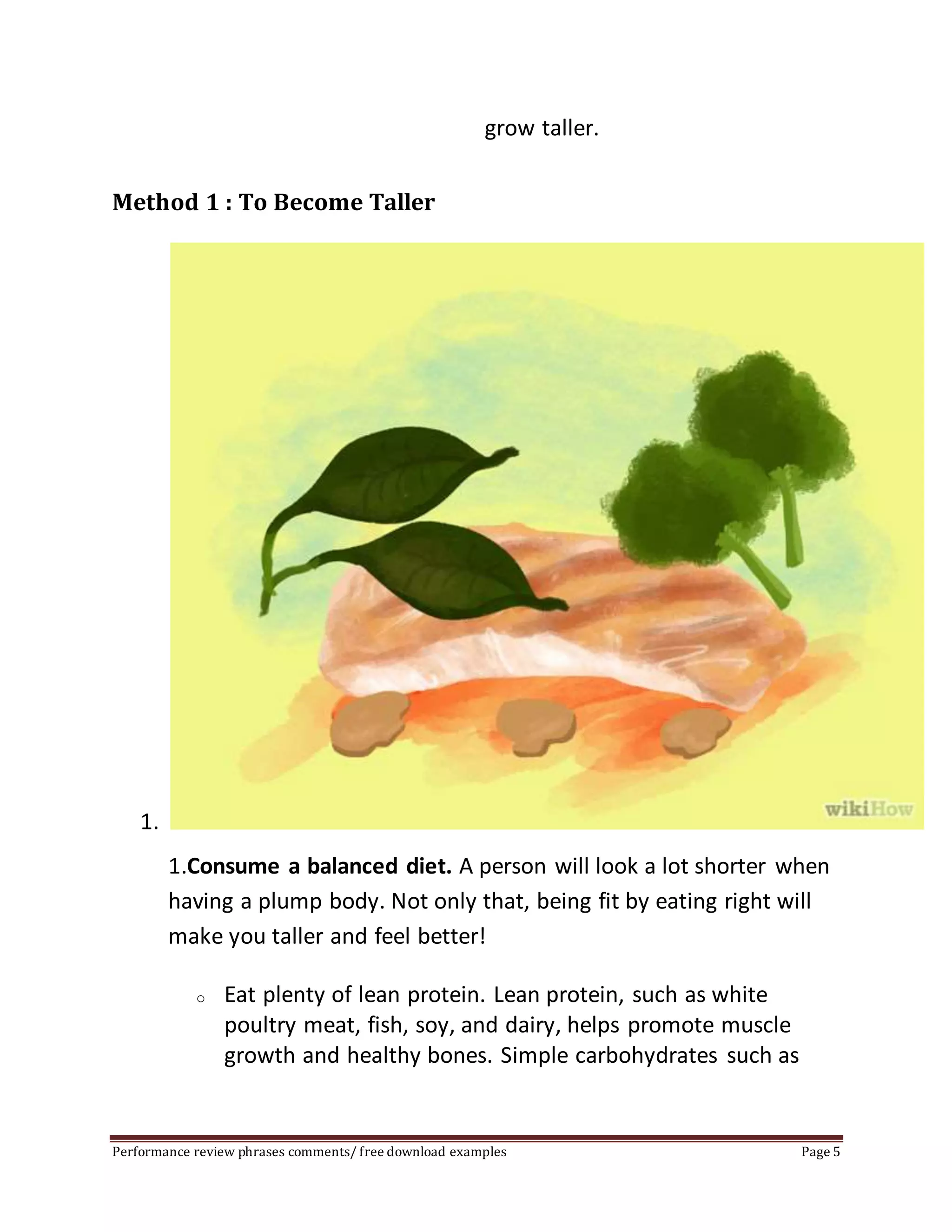 grow taller. 
Method 1 : To Become Taller 
1. 
1.Consume a balanced diet. A person will look a lot shorter when 
having a plump body. Not only that, being fit by eating right will 
make you taller and feel better! 
o Eat plenty of lean protein. Lean protein, such as white 
poultry meat, fish, soy, and dairy, helps promote muscle 
growth and healthy bones. Simple carbohydrates such as 
Performance review phrases comments/ free download examples Page 5 
 