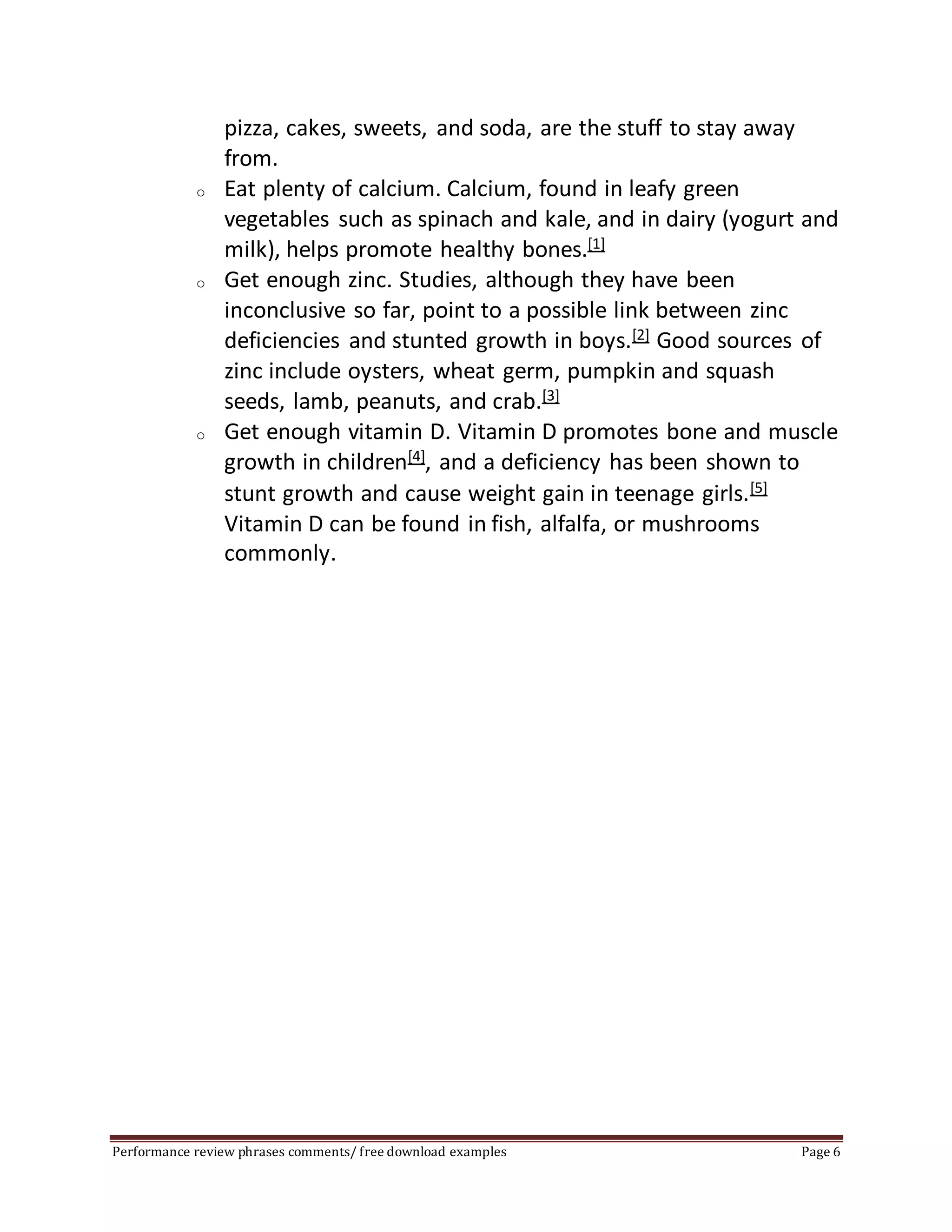 pizza, cakes, sweets, and soda, are the stuff to stay away 
from. 
o Eat plenty of calcium. Calcium, found in leafy green 
vegetables such as spinach and kale, and in dairy (yogurt and 
milk), helps promote healthy bones.[1] 
o Get enough zinc. Studies, although they have been 
inconclusive so far, point to a possible link between zinc 
deficiencies and stunted growth in boys.[2] Good sources of 
zinc include oysters, wheat germ, pumpkin and squash 
seeds, lamb, peanuts, and crab.[3] 
o Get enough vitamin D. Vitamin D promotes bone and muscle 
growth in children[4], and a deficiency has been shown to 
stunt growth and cause weight gain in teenage girls.[5] 
Vitamin D can be found in fish, alfalfa, or mushrooms 
commonly. 
Performance review phrases comments/ free download examples Page 6 
 