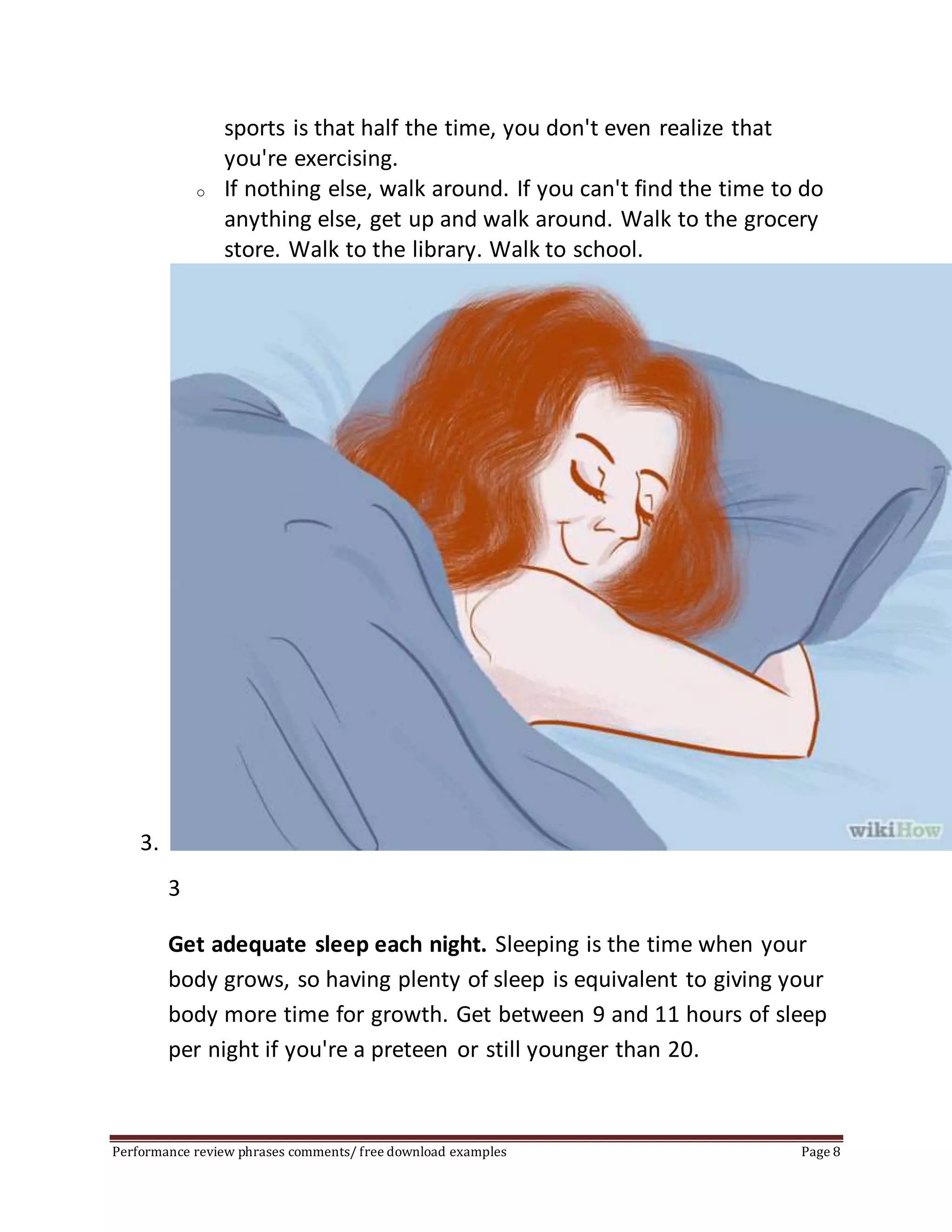 sports is that half the time, you don't even realize that 
you're exercising. 
o If nothing else, walk around. If you can't find the time to do 
anything else, get up and walk around. Walk to the grocery 
store. Walk to the library. Walk to school. 
3. 
3 
Get adequate sleep each night. Sleeping is the time when your 
body grows, so having plenty of sleep is equivalent to giving your 
body more time for growth. Get between 9 and 11 hours of sleep 
per night if you're a preteen or still younger than 20. 
Performance review phrases comments/ free download examples Page 8 
 