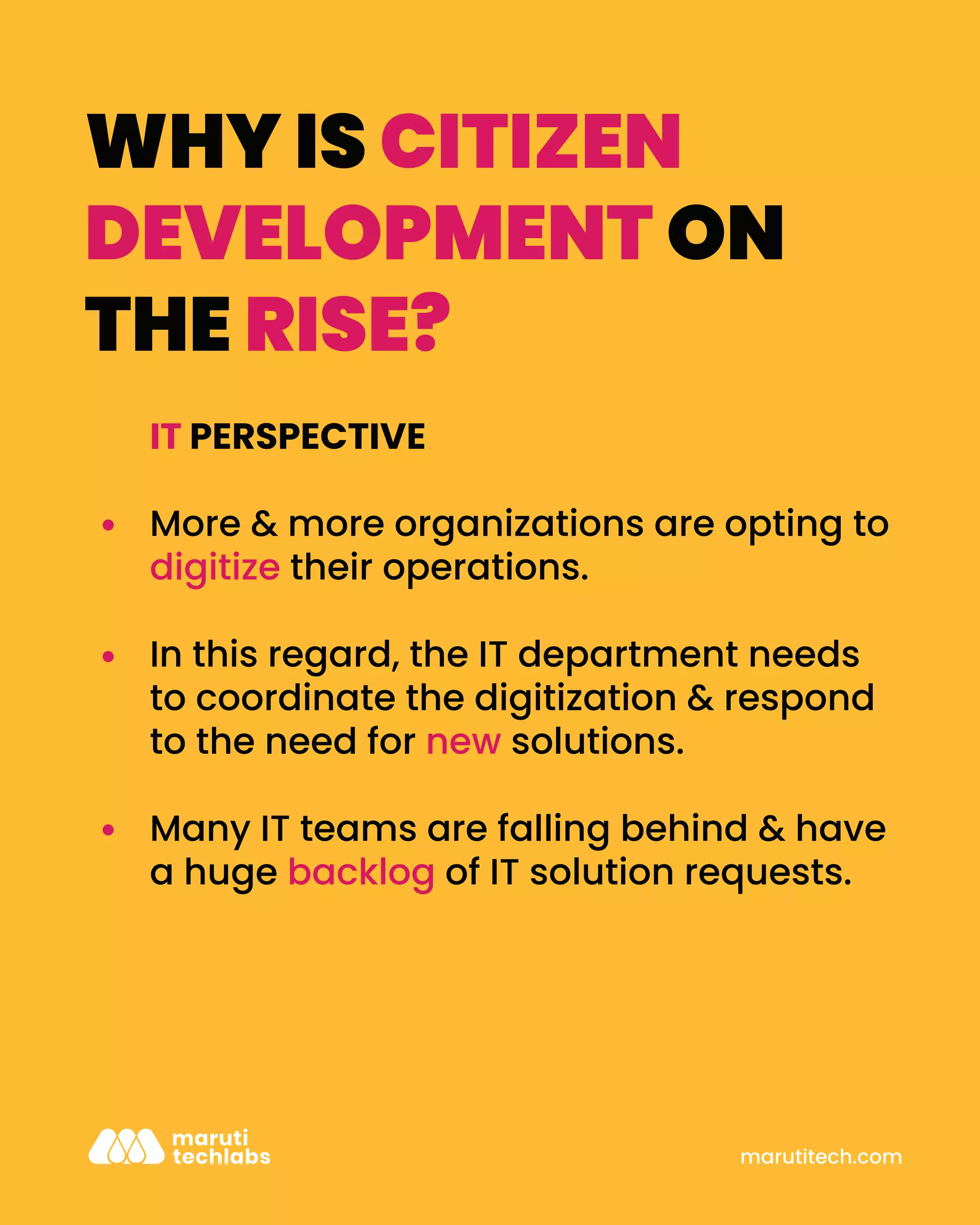 IT PERSPECTIVE
More & more organizations are opting to
digitize their operations.
In this regard, the IT department needs
to coordinate the digitization & respond
to the need for new solutions.
Many IT teams are falling behind & have
a huge backlog of IT solution requests.
marutitech.com
WHY IS CITIZEN
DEVELOPMENT ON
THE RISE?