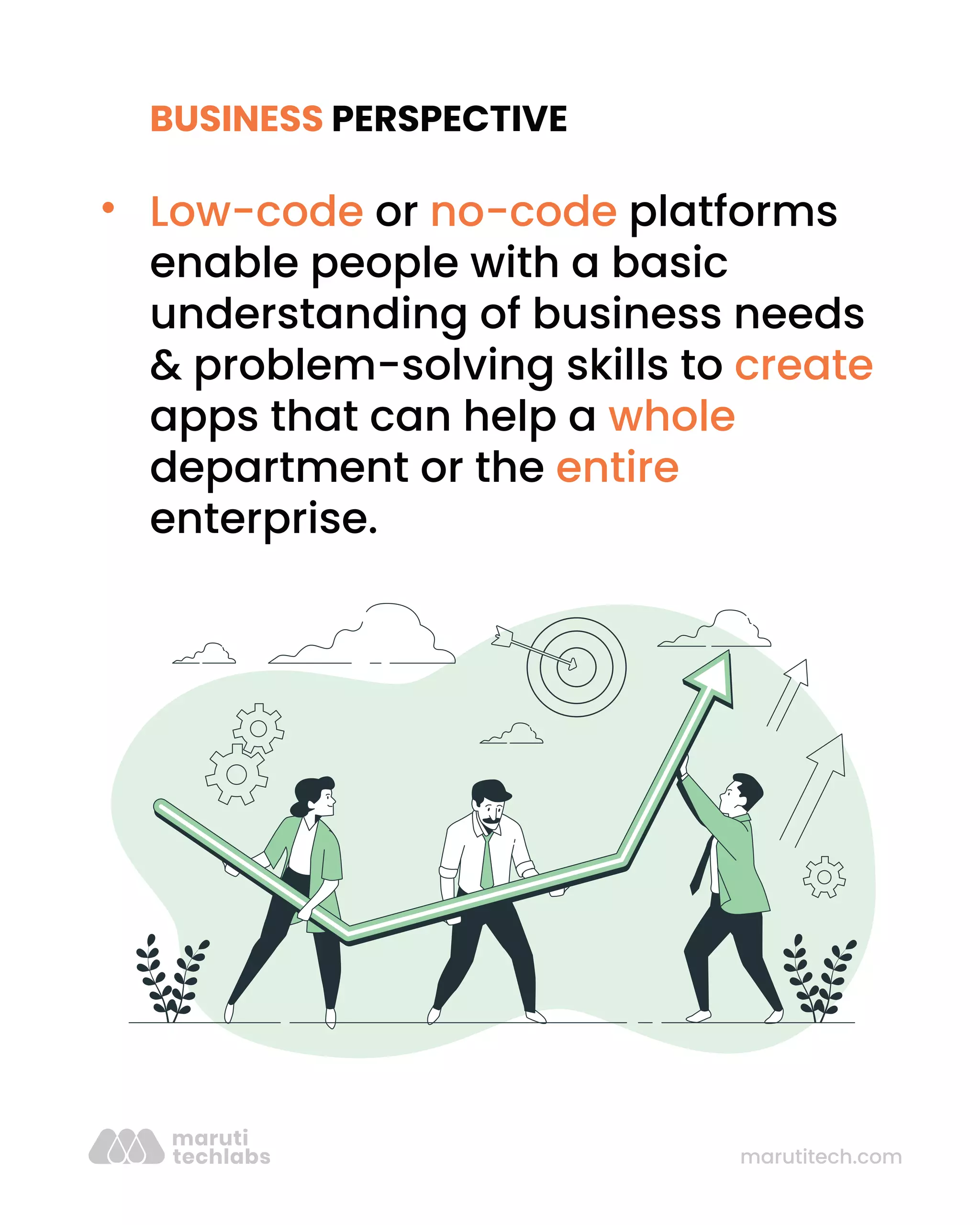 marutitech.com
BUSINESS PERSPECTIVE
Low-code or no-code platforms
enable people with a basic
understanding of business needs
& problem-solving skills to create
apps that can help a whole
department or the entire
enterprise.