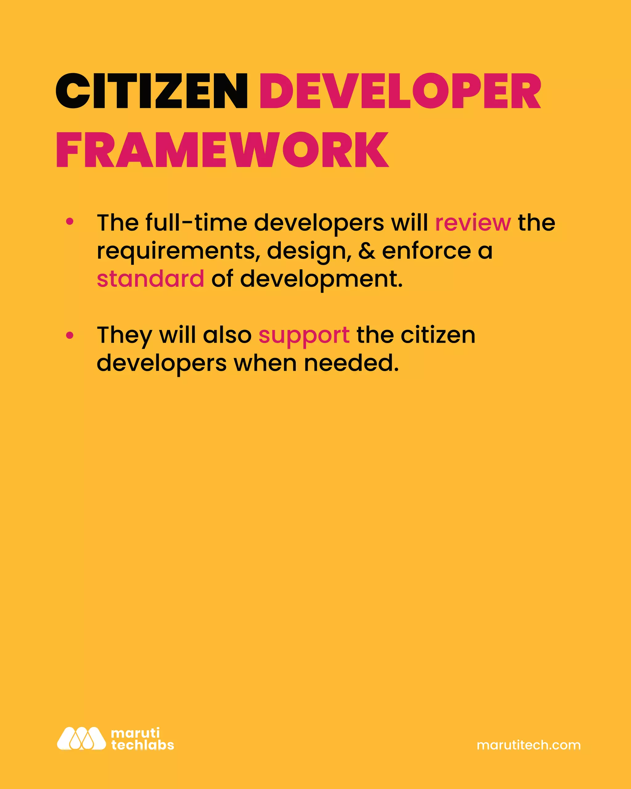 marutitech.com
CITIZEN DEVELOPER
FRAMEWORK
The full-time developers will review the
requirements, design, & enforce a
standard of development.
They will also support the citizen
developers when needed.