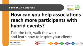 53rd ICCA Congress 
How 
can 
you 
help 
associa0ons 
reach 
more 
par0cipants 
with 
hybrid 
events? 
Talk 
the 
talk, 
walk 
the 
walk 
and 
learn 
how 
to 
inspire 
your 
clients 
Session code: TE15 
#ICCAWorld 
iccaworld.com 
 