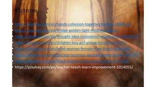 Pictures
• https://pixabay.com/en/hands-cohesion-together-human-2888625/
• https://pixabay.com/en/bridge-golden-light-mystical-19513/
• https://pixabay.com/en/thought-idea-innovation-imagination-2123971/
• https://pixabay.com/en/children-boy-girl-young-innocent-82272/
• https://pixabay.com/en/hand-woman-female-man-touch-3035665/
• https://pixabay.com/en/success-business-woman-career-jump-2697951/
• https://pixabay.com/en/black-board-chalk-traces-school-1072366/
• https://pixabay.com/en/teacher-teach-learn-improvement-1014055/
 