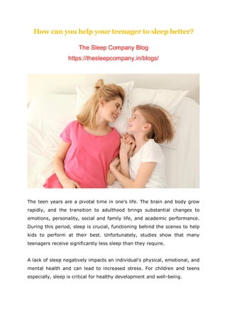 How can you help your teenager to sleep better?
The Sleep Company Blog
https://thesleepcompany.in/blogs/
The teen years are a pivotal time in one's life. The brain and body grow
rapidly, and the transition to adulthood brings substantial changes to
emotions, personality, social and family life, and academic performance.
During this period, sleep is crucial, functioning behind the scenes to help
kids to perform at their best. Unfortunately, studies show that many
teenagers receive significantly less sleep than they require.
A lack of sleep negatively impacts an individual's physical, emotional, and
mental health and can lead to increased stress. For children and teens
especially, sleep is critical for healthy development and well-being.
 